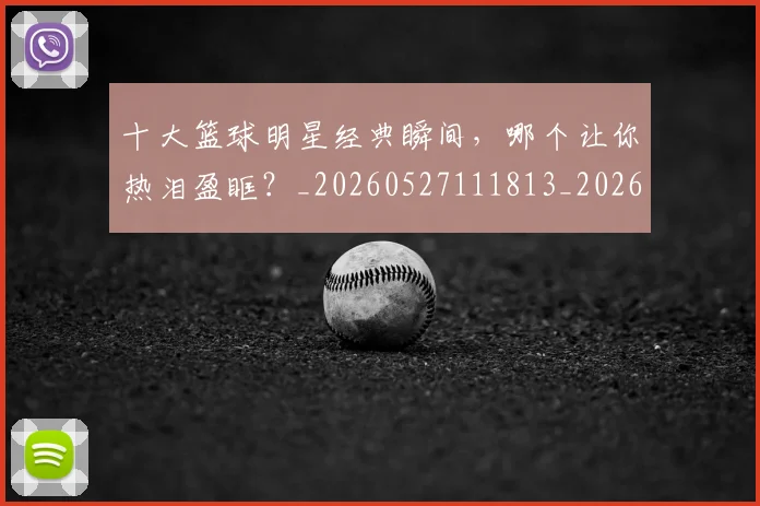 十大篮球明星经典瞬间,哪个让你热泪盈眶?_20260527111813_20260609132451