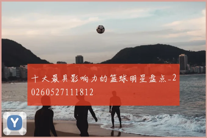 十大最具影响力的篮球明星盘点_20260527111812