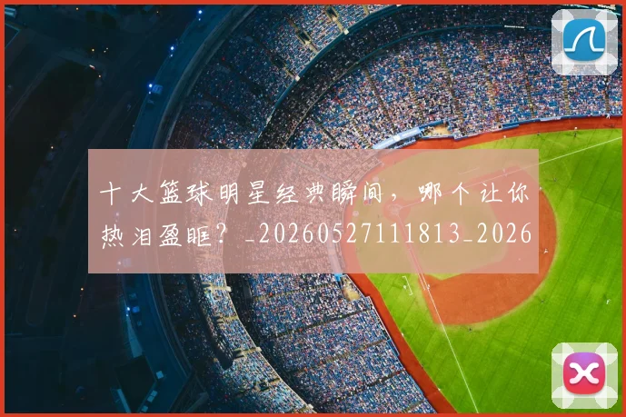 十大篮球明星经典瞬间，哪个让你热泪盈眶？_20260527111813_20260609132451