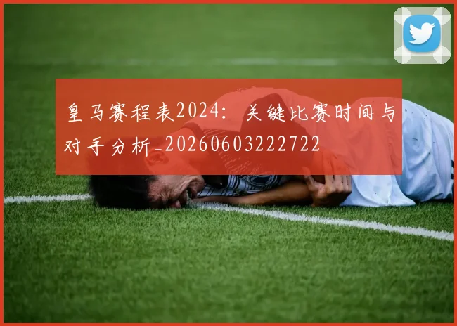 皇马赛程表2024:关键比赛时间与对手分析_20260603222722