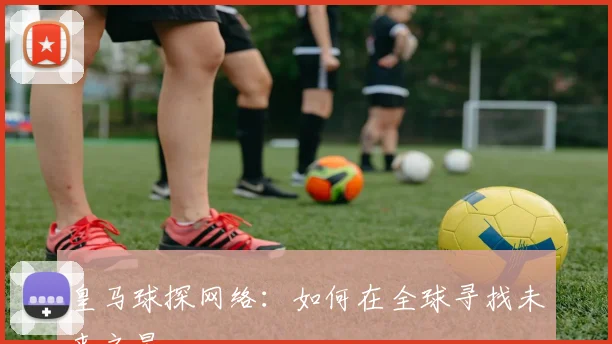 皇马球探网络:如何在全球寻找未来之星