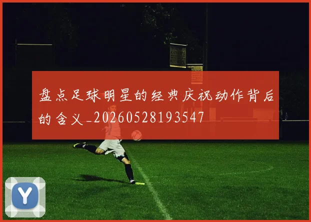盘点足球明星的经典庆祝动作背后的含义_20260528193547