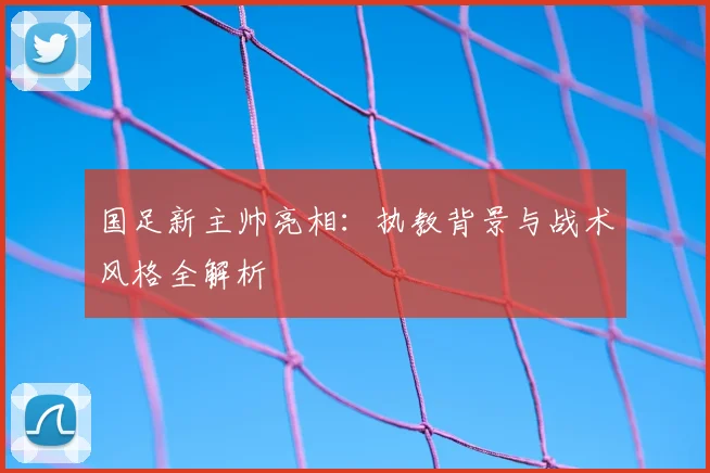 国足新主帅亮相:执教背景与战术风格全解析