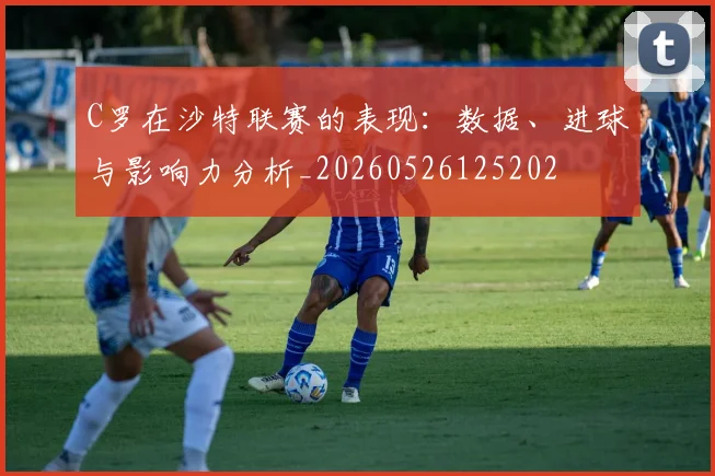 C罗在沙特联赛的表现：数据、进球与影响力分析_20260526125202