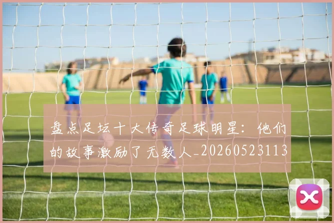 盘点足坛十大传奇足球明星：他们的故事激励了无数人_20260523113555