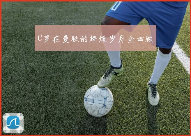 C罗在曼联的辉煌岁月全回顾